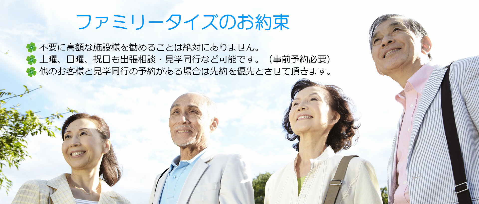 ファミリータイズのお約束 不要に高額な施設様を勧めることは絶対にありません。土曜、日曜、祝日も出張相談・見学同行など可能です。（事前予約必要）他のお客様と見学同行の予約がある場合は先約を優先とさせて頂きます。