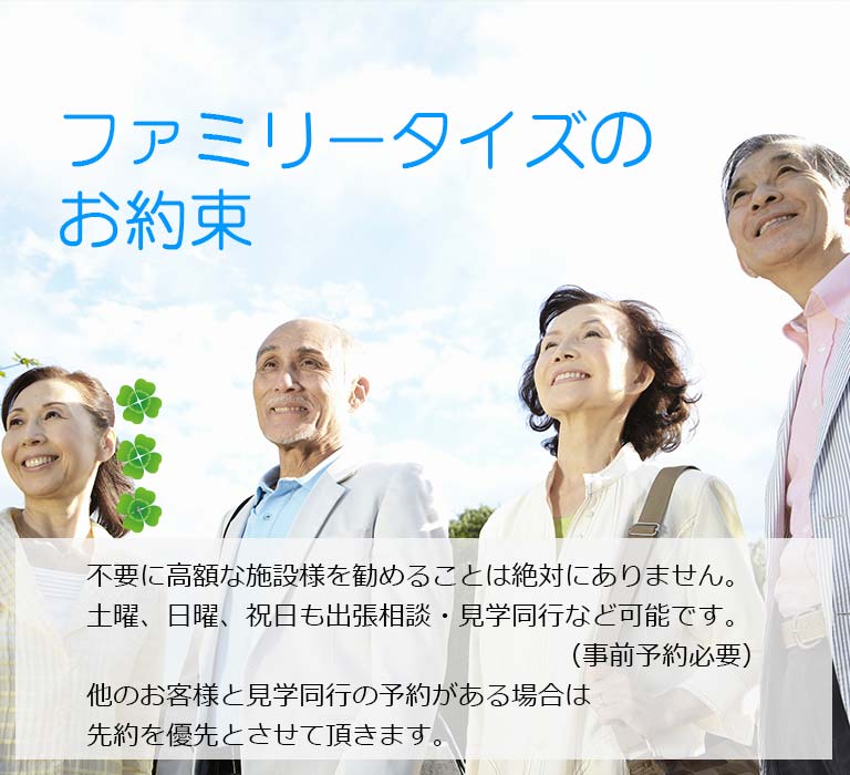 ファミリータイズのお約束 不要に高額な施設様を勧めることは絶対にありません。土曜、日曜、祝日も出張相談・見学同行など可能です。（事前予約必要）他のお客様と見学同行の予約がある場合は先約を優先とさせて頂きます。